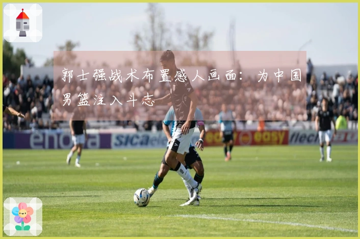 郭士强战术布置感人画面：为中国男篮注入斗志