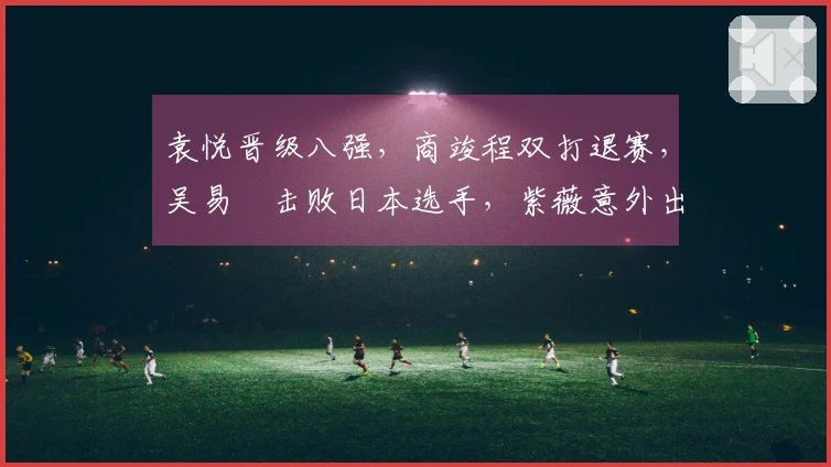 袁悦晋级八强，商竣程双打退赛，吴易昺击败日本选手，紫薇意外出局