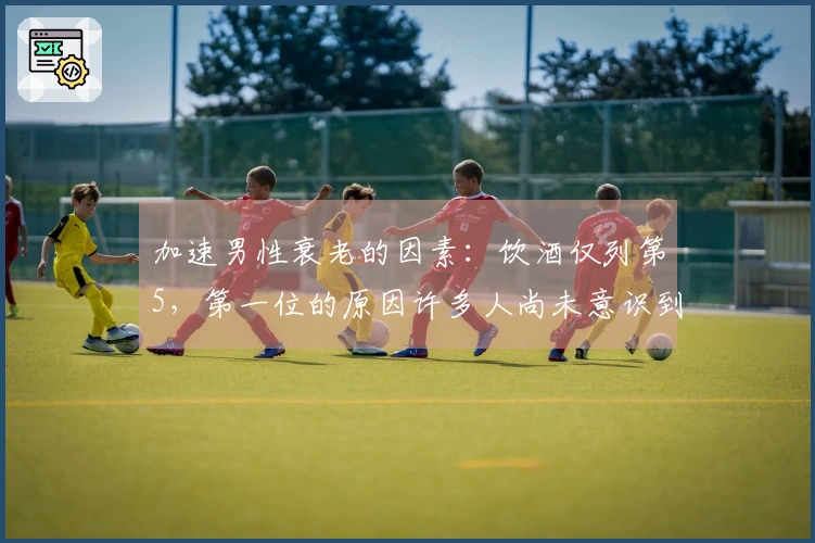 加速男性衰老的因素：饮酒仅列第5，第一位的原因许多人尚未意识到！
