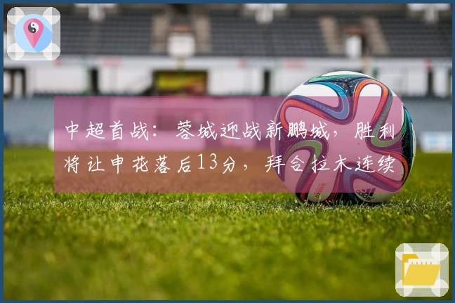 中超首战：蓉城迎战新鹏城，胜利将让申花落后13分，拜合拉木连续18场未进球