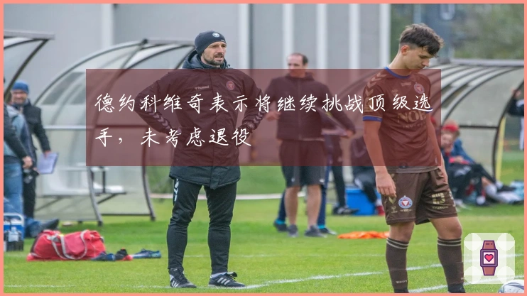 德约科维奇表示将继续挑战顶级选手,未考虑退役