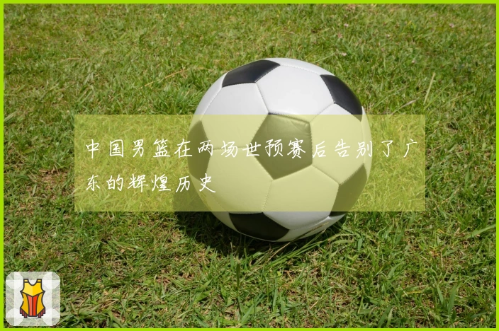 中国男篮在两场世预赛后告别了广东的辉煌历史