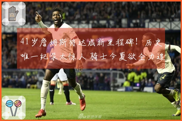 41岁詹姆斯将达成新里程碑!历史唯一纪录太惊人 骑士今夏欲全力追逐他?