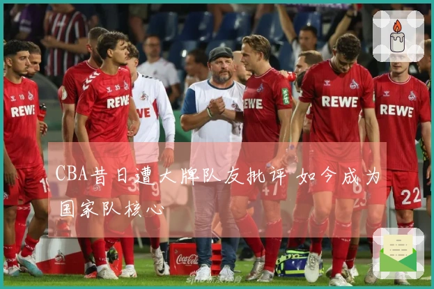 CBA昔日遭大牌队友批评 如今成为国家队核心