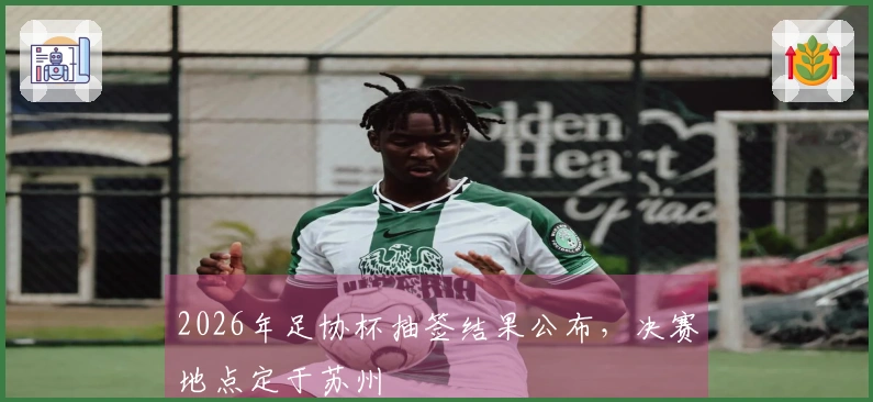 2026年足协杯抽签结果公布，决赛地点定于苏州