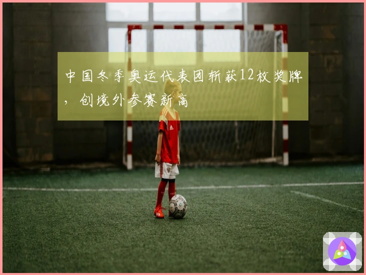 中国冬季奥运代表团斩获12枚奖牌，创境外参赛新高