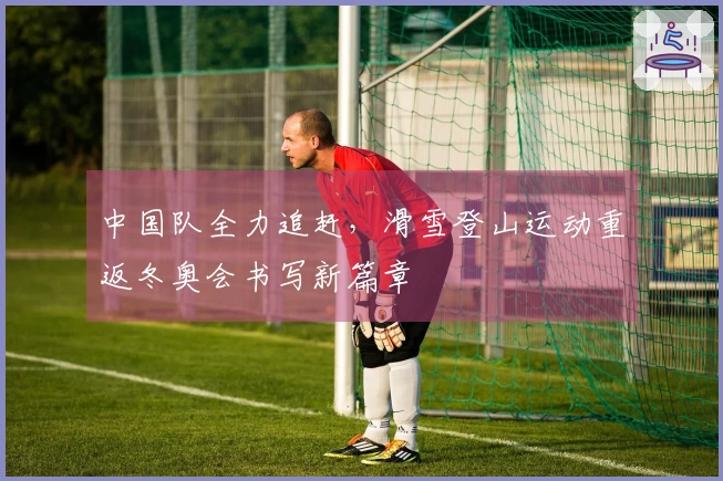 中国队全力追赶，滑雪登山运动重返冬奥会书写新篇章