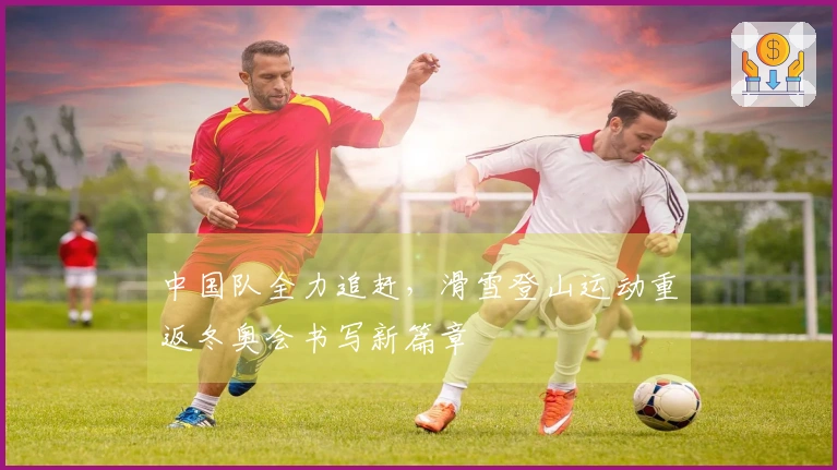 中国队全力追赶，滑雪登山运动重返冬奥会书写新篇章