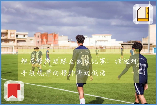 维尼修斯进球后抗议比赛：指控对手歧视并向穆帅耳边低语