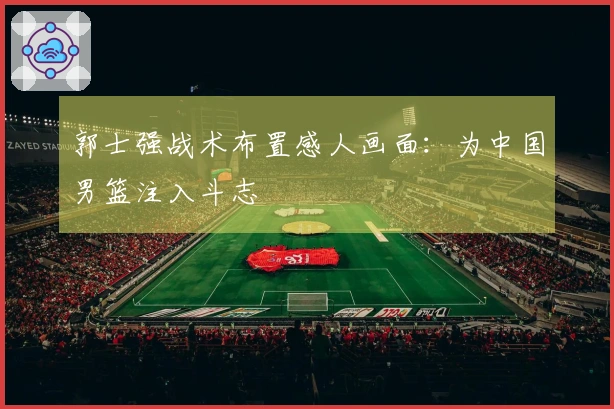 郭士强战术布置感人画面：为中国男篮注入斗志
