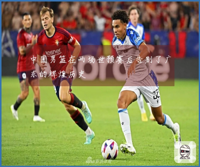 中国男篮在两场世预赛后告别了广东的辉煌历史