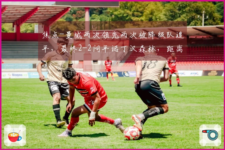 焦点-曼城两次领先两次被降级队追平，最终2-2闷平诺丁汉森林，距离榜首落后7分