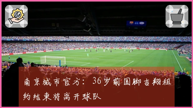 南京城市官方：36岁前国脚吉翔租约结束将离开球队