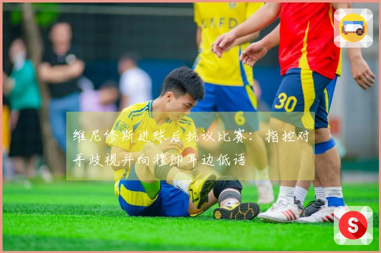 维尼修斯进球后抗议比赛：指控对手歧视并向穆帅耳边低语